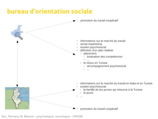 bureau d'orientation sociale
                                                   ✔   promotion du travail coopératif




                                                   ✔   informations sur le marché du travail
                                                   ✔   social maarketing
                                                   ✔   soutien psychosocial
                                                   ✔   définition d'un plan réaliste
                                                       ✔  placement
                                                          ✔  évaluation des compétences
                                                          ✔  ...
                                                       ✔  le retour en Tunisie
                                                          ✔  accompagnement psychosocial
                                                          ✔  ...



                                                   ✔   informations sur le marché du travail en Italia et en Tunisie
                                                   ✔   soutien psychosocial
                                                       ✔   la famille de les jeunes qui retourne à la Tunisie
                                                       ✔   le jeune
                                                   ✔   ...



                                                   ✔   promotion du travail coopératif

Doc. Romano M. Mazzon ­ psychologue, sociologue ­ CRESM
 