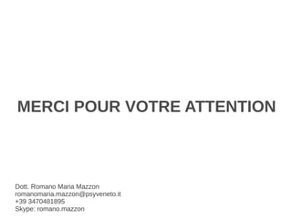 MERCI POUR VOTRE ATTENTION



Dott. Romano Maria Mazzon
romanomaria.mazzon@psyveneto.it
+39 3470481895
Skype: romano.mazzon
 