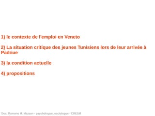 1) le contexte de l'emploi en Veneto

2) La situation critique des jeunes Tunisiens lors de leur arrivée à
Padoue

3) la condition actuelle

4) propositions




Doc. Romano M. Mazzon ­ psychologue, sociologue ­ CRESM
 
