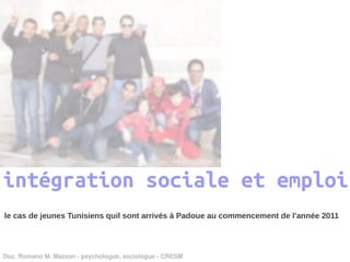 intégration sociale et emploi
le cas de jeunes Tunisiens quil sont arrivés à Padoue au commencement de l'année 2011




Doc. Romano M. Mazzon ­ psychologue, sociologue ­ CRESM
 