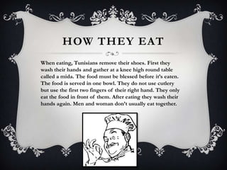 HOW THEY EAT
When eating, Tunisians remove their shoes. First they
wash their hands and gather at a knee high round table
called a mida. The food must be blessed before it’s eaten.
The food is served in one bowl. They do not use cutlery
but use the first two fingers of their right hand. They only
eat the food in front of them. After eating they wash their
hands again. Men and woman don’t usually eat together.
 