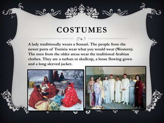 COSTUMES
A lady traditionally wears a Sessari. The people from the
newer parts of Tunisia wear what you would wear (Western).
The men from the older areas wear the traditional Arabian
clothes. They are a turban or skullcap, a loose flowing gown
and a long sleeved jacket.
 