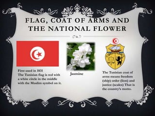 FLAG , COAT OF ARMS AND
     THE NATIONAL FLOWER




First used in 1831
                                Jasmine   The Tunisian coat of
The Tunisian flag is red with
                                          arms means freedom
a white circle in the middle
                                          (ship) order (lion) and
with the Muslim symbol on it.
                                          justice (scales) That is
                                          the country’s motto.
 