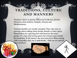 TRADITIONS , CULTURE
    AND MANNERS
Tunisian culture is greatly influenced by Roman, Jewish,
Christian, Arab, Islamic, Turkish , French and
Mediterranean.

Tunisian families are usually extended. They take time in
greeting others talking about family, friends or other topics.
Handshakes are a greeting but only between the same
gender. If a man and woman greet, the woman must extend
her hand first. If she doesn’t the man must bow. When saying
hello or goodbye they say it individually . Gifts are not opened
when received .
 