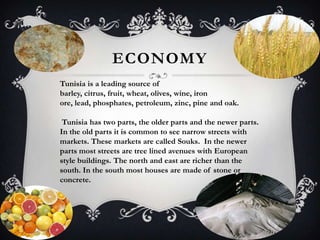 ECONOMY
Tunisia is a leading source of
barley, citrus, fruit, wheat, olives, wine, iron
ore, lead, phosphates, petroleum, zinc, pine and oak.

 Tunisia has two parts, the older parts and the newer parts.
In the old parts it is common to see narrow streets with
markets. These markets are called Souks. In the newer
parts most streets are tree lined avenues with European
style buildings. The north and east are richer than the
south. In the south most houses are made of stone or
concrete.
 