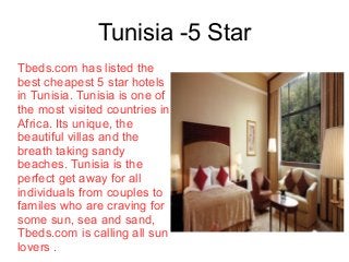 Tunisia -5 Star
Tbeds.com has listed the
best cheapest 5 star hotels
in Tunisia. Tunisia is one of
the most visited countries in
Africa. Its unique, the
beautiful villas and the
breath taking sandy
beaches. Tunisia is the
perfect get away for all
individuals from couples to
familes who are craving for
some sun, sea and sand,
Tbeds.com is calling all sun
lovers .
 