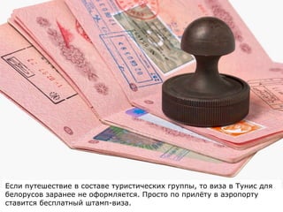 Если путешествие в составе туристических группы, то виза в Тунис для
белорусов заранее не оформляется. Просто по прилёту в аэропорту
ставится бесплатный штамп-виза.
 