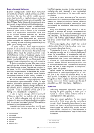 214 / Global Information Society Watch
Open culture and the internet
E-content encompasses the creation, design, management
and distribution of digital products and services and the
technologies that make these activities possible. User-gen-
erated digital content is an important milestone on the road
to the information society: social networking sites like Face-
book, MySpace, Twitter, blogs and wikis continue to grow
and compete for users’ attention with traditional content.
E-content development in Tunisia is focused on different
areas: e‑business (banking, transport, telecoms, commerce,
e‑payment, human resources, tourism, crafts, information
portals, etc.); e‑government (municipalities, social secu-
rity, tax, customs, education, investment, etc.); e‑culture;
e‑health (hospital management, medical information);
e‑entertainment (games, travel portals, etc.); e‑inclusion
(content for children and people with disabilities, NGO por-
tals); e‑learning (eDuNet, the primary and secondary school
portal, specific learning content, etc.).
The public sector is a major player in developing
e‑content. It has developed several portals allowing online
access to information and encouraging the development of
e‑content. These include the Tunisian government portal,1
which offers a set of online services (social security, munici-
pal services, etc.) and a variety of content in three languages
(Arabic, French and English). The use of these portals is en-
couraged through various incentives and media campaigns.
To develop e-content and technical skills, government de-
partments have also put several electronic services online using
the e‑dinar for virtual currency. The e‑dinar was introduced by
the Tunisian Post Office to help Tunisians shop online.2
Tunisian
Post also acts as a multimedia service provider and facilitator
for many public services (transportation, utilities operators,
municipalities, universities, schools, housing, insurance, etc.)
to help the public access these services and pay bills online.
A school portal3
delivers a variety of high quality content
and offers online support for students. Students can regis-
ter online, participate in open learning sessions, get support
from tutors, and access materials, amongst other things. At
the same time, Tunisia’s education portal, EduNet,4
provides
users with a variety of educational services, such as web
hosting, email and collaborative work platforms.
In order to improve exchanges within the community
of teachers, researchers and students, and to encourage
the use of modern pedagogical tools with rich e‑content
resources, the government has developed communication
tools to promote e‑learning and e‑content.5
Other platforms
that support e‑learning include eCircle.6
Universal Postal Union members from over 30 coun-
tries are also using the virtual school set up by Tunisian
1	 www.bawaba.gov.tn
2	 www.laposte.tn
3	 www.postelearning.poste.tn
4	 www.edunet.tn
5	 www.uvt.tn
6	 www.ecircle.rnu.tn
Post. This is a unique showcase of virtual-learning services
used all over the world – especially by some countries that
cannot afford the investment on their own – and is open to
contributions.
In the field of science, an online portal7
has been dedi-
cated to supporting scientific communities, researchers and
students with updated information on scientific events and
research. In this way it contributes to the diffusion of scien-
tific knowledge and enhances the accessibility of scientific
information.
Many in the technology sector contribute to the de-
velopment of e‑content. For example, the El Khawarizmi
Computing Centre (CCK) announces technological events
and publications, and the National University’s Centre of
Scientific and Technical Documentation (CNUDST) of-
fers various content relevant to the scientific and technical
community.
The most developed e‑culture website8
offers content
and information related to things like cultural events, muse-
ums, movies, and a cultural directory.
The availability of content in the Arabic language will
be key to increasing the use of the internet at all levels of
society. The Tunisian Ministry of Technology has made sub-
stantial strides in working with partners in the public and
private sectors to foster a vibrant and active e‑content indus-
try in Tunisia, with a particular focus on encouraging Arabic
e‑content. However, Tunisia is a multilingual country, and
its proximity to Mediterranean countries means that many
citizens are fluent in several languages, including Italian,
English, French and Spanish.
Several national and international competitions have
been established in Tunisia to encourage the use of e‑con-
tent, such as the Tunisian Best e‑Content Award and the
World Summit Award (WSA). This approach is reinforced
through things like the adoption of the Creative Commons
licensing framework in Tunisian legislation, and the role of
associations and NGOs in developing a digital culture.
New trends
•	 Outsourcing development applications: Offshore out-
sourcing has gained popularity in recent years in
Tunisia, as a result of business strategies aimed at de-
veloping e‑content and e‑applications.
•	 Using open source applications: The open source
community in Tunisia is very active: the country has a
secretary of state dedicated to the development of open
source, and there are several non-governmental open
source groups and student clubs focusing on open
source (ATU2L, Libertysoft, etc.). The private sector is
also active and develops services based on open source
applications.
7	 www.annonces.rnu.tn
8	 www.villedetunis.com
 