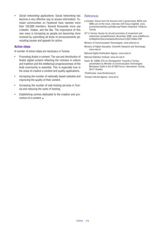 TUNISIA / 215
•	 Social networking applications: Social networking has
become a very effective way to access information. Tu-
nisian communities on Facebook have reached more
than 150,000 members. Several thousands more use
LinkedIn, Viadeo, and the like. The importance of this
new wave is increasing as people are becoming more
involved by submitting all kinds of announcements ad-
vocating causes and appeals for action.
Action steps
A number of action steps are necessary in Tunisia:
•	 Promoting Arabic e‑content. The use and distribution of
Arabic digital content reflecting the richness in culture
and tradition and the intellectual progressiveness of the
Arab community is essential. This is especially true in
the areas of creative e‑content and quality applications.
•	 Increasing the number of nationally based websites and
improving the quality of their content.
•	 Increasing the number of web hosting services in Tuni-
sia and reducing the costs of hosting.
•	 Establishing centres dedicated to the creation and pro-
motion of e‑content. n
References
e-Content: Voices from the Ground (n/d) E‑government, NGOs and
SMEs are on the move, interview with Faouzi Zaghbib. www.
econtentworldwide.org/folder.asp?folder=folder&id=145&nm=
Tunisia
ICT in Tunisia: Access for all and promotion of investment and
enterprises competitiveness, November 2008. www.ict4allforum.
tn/fileadmin/Documentation/Brochure%20ICT4Allen.PDF
Ministry of Communication Technologies: www.infocom.tn
Ministry of Higher Education, Scientific Research and Technology:
www.mes.tn
National Digital Certification Agency: www.ance.tn
National Statistics Institute: www.ins.nat.tn
Ouaili, M. (2006) ICTs for Development: Towards e‑Tunisia,
presentation by Minister of Communication Technologies
Montasser Ouaili to the ICT4All Forum, Hammamet, Tunisia,
26-27 October.
ThinkTunisia: www.thinktunisia.tn
Tunisian Internet Agency: www.ati.tn
 