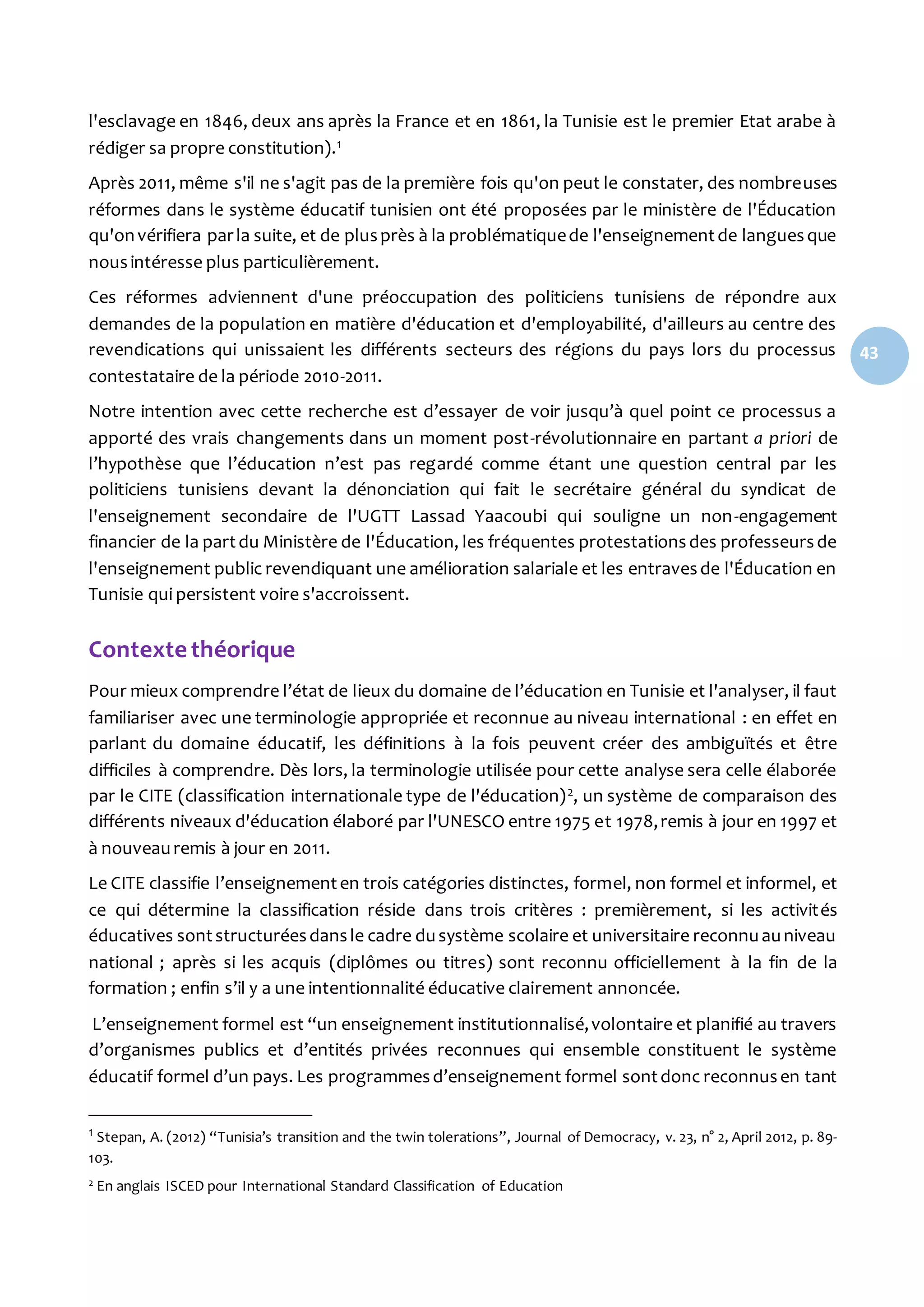 43
l'esclavage en 1846, deux ans après la France et en 1861, la Tunisie est le premier Etat arabe à
rédiger sa propre constitution).1
Après 2011, même s'il ne s'agit pas de la première fois qu'on peut le constater, des nombreuses
réformes dans le système éducatif tunisien ont été proposées par le ministère de l'Éducation
qu'onvérifiera parla suite, et de plusprès à la problématiquede l'enseignementde languesque
nousintéresse plus particulièrement.
Ces réformes adviennent d'une préoccupation des politiciens tunisiens de répondre aux
demandes de la population en matière d'éducation et d'employabilité, d'ailleurs au centre des
revendications qui unissaient les différents secteurs des régions du pays lors du processus
contestataire de la période 2010-2011.
Notre intention avec cette recherche est d’essayer de voir jusqu’à quel point ce processus a
apporté des vrais changements dans un moment post-révolutionnaire en partant a priori de
l’hypothèse que l’éducation n’est pas regardé comme étant une question central par les
politiciens tunisiens devant la dénonciation qui fait le secrétaire général du syndicat de
l'enseignement secondaire de l'UGTT Lassad Yaacoubi qui souligne un non-engagement
financier de la partdu Ministère de l'Éducation, les fréquentes protestationsdes professeursde
l'enseignement public revendiquant une amélioration salariale et les entravesde l'Éducation en
Tunisie qui persistent voire s'accroissent.
Contexte théorique
Pour mieux comprendre l’état de lieux du domaine de l’éducation en Tunisie et l'analyser, il faut
familiariser avec une terminologie appropriée et reconnue au niveau international : en effet en
parlant du domaine éducatif, les définitions à la fois peuvent créer des ambiguïtés et être
difficiles à comprendre. Dès lors, la terminologie utilisée pour cette analyse sera celle élaborée
par le CITE (classification internationale type de l'éducation)2, un système de comparaison des
différents niveaux d'éducation élaboré par l'UNESCO entre 1975 et 1978,remis à jour en 1997 et
à nouveauremis à jour en 2011.
Le CITE classifie l’enseignementen trois catégories distinctes, formel, non formel et informel, et
ce qui détermine la classification réside dans trois critères : premièrement, si les activités
éducatives sontstructuréesdansle cadre dusystème scolaire et universitaire reconnuauniveau
national ; après si les acquis (diplômes ou titres) sont reconnu officiellement à la fin de la
formation ; enfin s’il y a une intentionnalité éducative clairement annoncée.
L’enseignement formel est “un enseignement institutionnalisé,volontaire et planifié au travers
d’organismes publics et d’entités privées reconnues qui ensemble constituent le système
éducatif formel d’un pays. Les programmesd’enseignement formel sontdonc reconnusen tant
1 Stepan, A. (2012) “Tunisia’s transition and the twin tolerations”, Journal of Democracy, v. 23, n° 2, April 2012, p. 89-
103.
2 En anglais ISCED pour International Standard Classification of Education
 