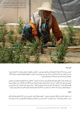 11‫البيئي‬ ‫السرد‬ ‫مشروع‬ :‫تونس‬ ‫في‬ ‫املناخي‬‫التغير‬ ‫قضية‬ ‫في‬ ‫التواصل‬ • ‫أوتريش‬ ‫كاليمت‬
‫اعة‬‫ر‬‫الز‬
،‫السنوية‬ ‫القمح‬ ‫اعة‬‫ر‬‫ز‬ ‫فترة‬ ‫تتقلص‬ ‫أن‬ ‫املتوقع‬ ‫من‬ ‫ولكن‬ 51
،‫تونس‬ ‫في‬ ‫والحيوان‬ ‫لإلنسان‬ ‫املحلي‬ ‫لالستهالك‬ ‫ا‬ ً‫جد‬ ‫مهمة‬ ‫الحبوب‬
،2030 ‫ل‬‫بحلو‬ ،‫التونسية‬‫الحكومة‬ ‫وتتوقع‬52
.‫ارة‬‫ر‬‫الح‬‫درجات‬‫ارتفاع‬‫مدى‬‫على‬‫ا‬ً‫اعتماد‬،‫ا‬ ً‫يوم‬30‫و‬10‫بين‬‫ما‬،‫املثال‬‫سبيل‬‫على‬
53
.‫املناخ‬‫لتغير‬ ‫نتيجة‬ ٪30 ‫بنسبة‬ ‫الزراعية‬ ‫املساحة‬ ‫انخفاض‬
‫محاصيل‬‫على‬‫بالفعل‬‫يؤثر‬‫املنتظم‬‫غير‬‫فالطقس‬54
.‫ن‬‫الزيتو‬‫زيت‬‫صناعة‬‫على‬‫كبير‬‫تأثير‬‫املناخ‬‫لتغير‬‫ن‬‫يكو‬‫أن‬‫ا‬ً‫أيض‬‫املحتمل‬‫ومن‬
‫معرضة‬ ‫يجعلها‬ ‫فهذا‬ ،‫األمطار‬ ‫مياه‬ )٪80 ‫(بنسبة‬ ‫تغذيها‬ ‫التونسية‬ ‫ن‬‫الزيتو‬‫أشجار‬ ‫أن‬ ‫وبما‬ 55
،‫العالم‬ ‫أنحاء‬ ‫جميع‬ ‫في‬ ‫ن‬‫الزيتو‬
.‫تونس‬ ‫في‬ ‫الزراعية‬ ‫ات‬‫ر‬‫الصاد‬ ‫أهم‬ ‫ن‬‫الزيتو‬‫يعتبر‬ 57
،‫العالم‬ ‫في‬ ‫ن‬‫الزيتو‬ ‫لزيت‬‫مصدر‬‫أكبر‬ ‫ثالث‬ ‫فبصفتها‬ 56
.‫خاص‬ ‫بشكل‬‫للخطر‬
59
.‫اليوم‬ ‫تونس‬ ‫في‬ ‫اسخة‬‫ر‬‫ال‬ ‫ى‬‫األخر‬ ‫الجوز‬‫وأشجار‬ ‫املثمرة‬‫األشجار‬ ‫اعة‬‫ر‬‫ز‬ ‫تصعب‬ ‫قد‬ ،‫الشتاء‬ ‫دفء‬ ‫وازدياد‬ ‫الطقس‬‫تغير‬ ‫ومع‬ 58
‫املياه‬
‫العالم‬ ‫في‬
ً
‫ضعفا‬ ‫املناطق‬‫أكثر‬ ‫من‬ ‫واحدة‬ ‫العربي‬ ‫املغرب‬ ‫منطقة‬‫وتعتبر‬ 60
.‫تونس‬ ‫منها‬ ‫تعاني‬ ‫التي‬ ‫املشاكل‬ ‫من‬ ‫املياه‬‫وفقر‬ ‫ندرة‬ ‫إن‬
‫شمال‬ ‫في‬ ‫سيما‬‫وال‬ ،‫تونس‬ ‫في‬‫األمطار‬ ‫ل‬‫هطو‬ ‫في‬ ‫االنخفاض‬ ‫من‬ ‫املزيد‬ ‫حدوث‬
ً
‫جدا‬ ‫املرجح‬ ‫ومن‬ 61
،‫املياه‬‫توافر‬ ‫انخفاض‬ ‫بسبب‬
‫في‬ ‫الشتالت‬ ‫من‬ ‫الضارة‬ ‫األعشاب‬ ‫تزيل‬ ‫سيدة‬
.‫تونس‬ ،‫القيروان‬ ‫في‬ )‫(الدفيئة‬‫األخضر‬ ‫البيت‬
(CC BY-NC-ND 2.0) ‫الوحي�شي‬‫منير‬ :‫الصورة‬
 