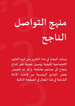 15‫البيئي‬ ‫السرد‬ ‫مشروع‬ :‫تونس‬ ‫في‬ ‫املناخي‬‫التغير‬ ‫قضية‬ ‫في‬ ‫التواصل‬ • ‫أوتريش‬ ‫كاليمت‬
‫التواصل‬ ‫منهج‬
‫الناجح‬
‫العلوم‬ ‫فهم‬ ‫على‬‫التقرير‬ ‫هذا‬ ‫في‬ ‫البحث‬ ‫يستند‬
‫املناخ‬‫تغير‬ ‫قضية‬ ‫توصيل‬ ‫لكيفية‬ ‫االجتماعية‬
‫تلخيص‬ ‫تم‬ ‫قد‬ ‫و‬ .‫مختلفة‬ ‫جماهير‬ ‫إلى‬ ‫بنجاح‬
‫األدلة‬ ‫قاعدة‬ ‫من‬ ‫الرئيسية‬ ‫املبادئ‬ ‫بعض‬
.‫التالية‬ ‫الصفحة‬ ‫في‬ ‫املجال‬ ‫هذا‬ ‫في‬ ‫الشاملة‬
 