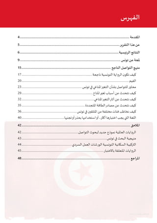 4.............................................................................................................................. ‫املقدمة‬
5...................................................................................................................‫التقرير‬ ‫هذا‬ ‫عن‬
6..................................................................................................................‫الرئيسية‬ ‫النتائج‬
9....................................................................................................................‫تونس‬ ‫عن‬ ‫ملحة‬
15....................................................................................................... ‫الناجح‬ ‫التواصل‬ ‫منهج‬
17.................................................................................................‫ناجحة‬ ‫التونسية‬ ‫الرواية‬ ‫ن‬‫تكو‬ ‫كيف‬
20...................................................................................................................................................‫القيم‬
23...................................................................................‫تونس‬ ‫في‬ ‫املناخي‬‫التغير‬ ‫بشأن‬ ‫للتواصل‬ ‫ر‬‫محاو‬
29..................................................................................................‫املناخ‬‫تغير‬ ‫أسباب‬ ‫عن‬ ‫نتحدث‬ ‫كيف‬
32....................................................................................................‫املناخي‬‫التغير‬‫آثار‬ ‫عن‬ ‫نتحدث‬ ‫كيف‬
35.......................................................................................‫املتجددة‬ ‫الطاقة‬‫مصادر‬ ‫عن‬ ‫نتحدث‬ ‫كيف‬
36............................................................................‫تونس‬ ‫في‬ ‫املتلقين‬ ‫من‬ ‫مختلفة‬ ‫فئات‬ ‫نخاطب‬ ‫كيف‬
40...........................................................‫تجنبها‬‫أو‬‫بحذر‬ ‫استخدامها‬‫أو‬ ،‫أكثر‬ ‫ها‬‫ر‬‫اختبا‬ ‫يجب‬ ‫التي‬ ‫اللغة‬
42............................................................................................................................. ‫املالحق‬
42..............................................................................‫التواصل‬ ‫لبحوث‬ ‫جديد‬ ‫نموذج‬ ‫العاملية‬ ‫الروايات‬
43.....................................................................................................................‫تونس‬ ‫في‬ ‫البحث‬ ‫منهجية‬
44.....................................................................‫السردي‬ ‫العمل‬ ‫الورشات‬ ‫التونسية‬ ‫السكانية‬ ‫التركيبة‬
45.................................................................................................................‫باالختبار‬ ‫املتعلقة‬ ‫الروايات‬
48............................................................................................................................. ‫املراجع‬
‫الفهرس‬
‫العلم‬ ‫بتصميم‬ ‫ايموند‬‫ر‬ ‫نيكوالس‬ ‫قام‬
 
