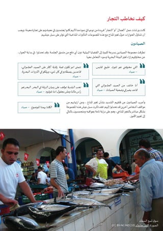 37‫البيئي‬ ‫السرد‬ ‫مشروع‬ :‫تونس‬ ‫في‬ ‫املناخي‬‫التغير‬ ‫قضية‬ ‫في‬ ‫التواصل‬ • ‫أوتريش‬ ‫كاليمت‬
‫التجار‬ ‫نخاطب‬ ‫كيف‬
‫ويجب‬.‫معينة‬‫تجارة‬‫على‬‫معيشتهم‬‫في‬‫ن‬‫يعتمدو‬‫كانوا‬‫ألنهم‬‫نموذجنا‬‫في‬‫نوعها‬‫من‬‫فريدة‬"‫"التجار‬‫أو‬"‫"العمال‬‫عمل‬‫ورشات‬‫كانت‬
.‫عيشهم‬ ‫سبل‬ ‫على‬‫تؤثر‬ ‫التي‬ ‫املناخية‬ ‫ات‬‫ر‬‫التأثي‬ ‫املجموعات‬ ‫هذه‬ ‫مع‬ ‫املناخ‬‫تغير‬ ‫ل‬‫حو‬ ‫ات‬‫ر‬‫الحوا‬ ‫ل‬‫تتناو‬ ‫أن‬
‫ن‬‫الصيادو‬
،‫الحوار‬ ‫بداية‬ ‫في‬ ،‫تحدثوا‬ ‫وقد‬ .‫الجلسة‬ ‫منسق‬ ‫من‬ ٍ‫دفع‬ ‫أي‬ ‫ن‬‫دو‬ ‫البيئية‬ ‫القضايا‬ ‫إلى‬ ‫كبيرة‬ ‫بسرعة‬ ‫الصيادين‬ ‫مجموعة‬ ‫تطرقت‬
.‫معها‬ ‫التعامل‬ ‫وسوء‬ ‫البحرية‬ ‫البيئة‬‫تغير‬ ‫اء‬‫ز‬‫إ‬ ‫مخاوفهم‬ ‫عن‬
‫من‬ ‫ارتيابهم‬ ‫وعن‬ ، ‫املناخ‬‫تغير‬ ‫بشأن‬ ‫الشديد‬ ‫قلقهم‬ ‫عن‬ ‫ن‬‫الصيادو‬ ‫وأعرب‬
‫املجموعة‬‫هذه‬‫عيش‬‫سبل‬‫تأثرت‬‫فقد‬.‫إليهم‬‫تحدثوا‬‫قد‬‫آخرين‬‫أشخاص‬‫مواقف‬
‫بالتالي‬ ‫ن‬‫ومتحمسو‬ ‫بعواقبه‬ ‫تامة‬ ‫اية‬‫ر‬‫د‬ ‫على‬ ‫وهم‬ ،‫املناخي‬‫بالتغير‬‫مباشر‬ ‫بشكل‬
.‫األمور‬‫تغيير‬ ‫إلى‬
،‫العشوائي‬ ‫الصيد‬ ‫على‬ ‫أكثر‬ ‫رقابة‬ ‫فمة‬ ‫ن‬‫تكو‬ ‫انو‬ ‫نتمنى‬
.‫البحرية‬ ‫الثروات‬ ‫في‬‫ويهلكو‬ ‫�شيء‬ ‫كل‬ ‫في‬‫يصطادو‬ ‫قاعدين‬
‫صياد‬ –
.‫قابس‬ ‫خليج‬ ‫تلوث‬ ‫هو‬ ‫مخوفني‬ ‫اللي‬
‫صياد‬ –
‫اللي‬ ‫العشوائي‬ ‫الصيد‬ ‫من‬ ‫خائف‬ ‫أنا‬
‫صياد‬ – .‫الصيادة‬‫وضعية‬‫في‬‫يضر‬‫قاعد‬
‫هو‬‫البحر‬ .‫البحر‬ ‫في‬ ‫الزبلة‬ ‫رميان‬ ‫على‬ ‫توقف‬ ‫البلدية‬ ‫نحب‬
‫صياد‬ – .‫نلوثوه‬‫اننا‬‫ل‬‫معقو‬‫ومش‬‫مالنا‬‫أس‬‫ر‬
‫صياد‬ – .‫املوضوع‬‫يهمنا‬‫الكلنا‬
.‫السمك‬ ‫لبيع‬ ‫ق‬‫سو‬
(CC BY-NC-ND 2.0) ‫هارولد‬ ‫أليس‬ :‫الصورة‬
 