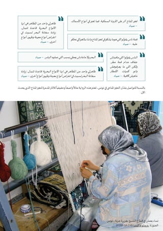 38 ‫البيئي‬ ‫السرد‬ ‫مشروع‬ :‫تونس‬ ‫في‬ ‫املناخي‬‫التغير‬ ‫قضية‬ ‫في‬ ‫التواصل‬ • ‫أوتريش‬ ‫كاليمت‬
‫يحدث‬‫الذي‬‫املناخ‬‫لتغير‬‫املدمرة‬‫لآلثار‬
ً
‫وحقيقيا‬
ً
‫واضحا‬
ً
‫مثاال‬‫الرواية‬‫هذه‬‫تعتبر‬،‫تونس‬‫في‬‫املناخي‬‫التغير‬‫بشأن‬‫للتواصل‬‫بالنسبة‬
.‫اآلن‬
.‫األسماك‬ ‫أنواع‬ ‫في‬‫تغير‬ ‫فما‬ .‫السمكية‬ ‫الثروة‬ ‫على‬‫أثر‬ ‫املناخ‬‫تغير‬
‫صياد‬ –
‫مافماش‬‫اللي‬‫يقولوا‬‫الناس‬
.‫مطر‬ ‫فمة‬ ‫مدام‬ ‫جفاف‬
‫يعرفوهش‬ ‫ما‬ ‫اللي‬ ‫ولكن‬
‫األمطار‬ ‫كميات‬ ‫وانو‬
‫صياد‬ – .‫كافية‬‫ماهيش‬
‫نحكو‬‫كي‬‫نبالغو‬‫واننا‬‫املناخ‬‫تغير‬‫في‬‫يشكو‬‫هوما‬‫اللي‬‫يقولو‬‫ناس‬‫فمة‬
‫صياد‬ – .‫عليه‬
‫صياد‬ – .‫البشر‬‫عملوه‬‫اللي‬‫بسبب‬‫يعطي‬‫ماعادش‬‫وال‬‫البحر‬
‫إنها‬ ‫هي‬‫املظاهر‬ ‫من‬ ‫واحد‬ ‫ظاهرلي‬
.‫تتبدل‬ ‫قاعدة‬ ‫البحرية‬ ‫األنواع‬
‫في‬ ‫تسببت‬ ‫البحر‬ ‫سخانة‬ ‫زيادة‬
‫أنواع‬‫وظهور‬‫معينة‬‫أنواع‬‫اض‬‫ر‬‫انق‬
‫صياد‬ – .‫ى‬‫أخر‬
‫زيادة‬ .‫تتبدل‬ ‫قاعدة‬ ‫البحرية‬ ‫األنواع‬ ‫إنها‬ ‫هي‬‫املظاهر‬ ‫من‬ ‫واحد‬ ‫ظاهرلي‬
‫صياد‬–.‫ى‬‫أخر‬‫أنواع‬‫وظهور‬‫معينة‬‫أنواع‬‫اض‬‫ر‬‫انق‬‫في‬‫تسببت‬‫البحر‬‫سخانة‬
.‫تونس‬ ، ‫جربة‬ ‫بجزيرة‬ ‫النسيج‬ ‫قطاع‬ ‫في‬ ‫يعملن‬ ‫نساء‬
(CCBY-SA 2.0) ‫فاكيندا‬‫روبيرتو‬ :‫الصورة‬
 