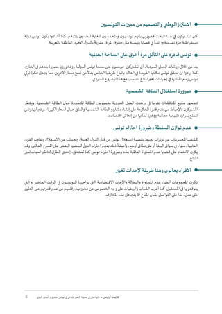 8 ‫البيئي‬ ‫السرد‬ ‫مشروع‬ :‫تونس‬ ‫في‬ ‫املناخي‬‫التغير‬ ‫قضية‬ ‫في‬ ‫التواصل‬ • ‫أوتريش‬ ‫كاليمت‬
‫التونسيين‬ ‫مميزات‬ ‫من‬ ‫والتصميم‬ ‫الوطني‬‫االعتزاز‬
‫دولة‬ ‫تونس‬ ‫ن‬‫بكو‬ ‫أشادوا‬ ‫كما‬ .‫بالدهم‬ ‫لتحسين‬ ‫للغاية‬ ‫ن‬‫ومتحمسو‬ ‫ن‬‫تونسيو‬ ‫بأنهم‬ ‫فخورين‬ ‫البحث‬ ‫هذا‬ ‫في‬ ‫ن‬‫املشاركو‬ ‫كان‬
.‫بالعربية‬ ‫الناطقة‬ ‫ى‬‫األخر‬ ‫ل‬‫بالدو‬
ً
‫مقارنة‬ ،‫أة‬‫ر‬‫امل‬ ‫ق‬‫حقو‬ ‫مثل‬ ‫رئيسية‬ ‫قضايا‬ ‫في‬
ً
‫ورائدة‬ ‫تقدمية‬ ‫حرة‬ ‫اطية‬‫ر‬‫ديمق‬
‫العاملية‬ ‫الساحة‬ ‫على‬ ‫ى‬‫أخر‬ ‫مرة‬ ‫التألق‬ ‫على‬ ‫ة‬‫ر‬‫قاد‬ ‫تونس‬
.‫الخارج‬‫في‬‫بلدهم‬‫بصورة‬‫ن‬‫وفخورو‬،‫الدولية‬‫تونس‬‫سمعة‬‫على‬‫ن‬‫حريصو‬‫املشاركين‬‫أن‬،‫السردية‬‫العمل‬‫ورشات‬‫خالل‬‫من‬‫بدا‬
‫تولي‬ ‫فكرة‬ ‫يجعل‬ ‫مما‬ .‫اآلخرين‬‫مسار‬ ‫نسخ‬ ‫من‬
ً
‫بدال‬ ‫الخاص‬ ‫طريقها‬ ‫باتباع‬ ‫العالم‬ ‫في‬ ‫الفريدة‬ ‫مكانتها‬ ‫تونس‬ ‫تحقق‬ ‫أن‬ ‫ادوا‬‫ر‬‫أ‬ ‫كما‬
.‫السردي‬ ‫املشروع‬ ‫هذا‬ ‫مع‬ ‫تتناسب‬ ‫املناخ‬‫تغير‬ ‫اءات‬‫ر‬‫إج‬ ‫في‬ ‫املبادرة‬ ‫زمام‬ ‫تونس‬
‫الشمسية‬ ‫الطاقة‬ ‫استغالل‬ ‫ة‬‫ر‬‫و‬‫ضر‬
‫ر‬ُ‫ويشع‬ .‫الشمسية‬ ‫الطاقة‬ ‫ل‬‫حو‬ ‫املتجددة‬ ‫الطاقة‬ ‫بخصوص‬ ‫السردية‬ ‫العمل‬ ‫ورشات‬ ‫في‬ ‫تقريبا‬ ‫املناقشات‬ ‫جميع‬ ‫تتمحور‬
‫تونس‬‫أن‬‫رغم‬،‫الكهرباء‬‫أسعار‬‫حيال‬‫والقلق‬‫الشمسية‬‫الطاقة‬‫مشاريع‬‫إنشاء‬‫على‬‫الحكومة‬‫قدرة‬‫عدم‬‫من‬‫باإلحباط‬‫ن‬‫املشاركو‬
.‫اقتصادها‬ ‫إنعاش‬ ‫من‬ ‫نها‬
ّ
‫مك‬
ُ
‫ت‬ ‫ووفيرة‬ ‫مجانية‬ ‫طبيعية‬ ‫بموارد‬ ‫تتمتع‬
‫تونس‬ ‫احترام‬ ‫ة‬‫ر‬‫و‬‫وضر‬ ‫السلطة‬ ‫ن‬‫تواز‬ ‫عدم‬
‫ى‬‫القو‬‫وتفاوت‬‫االستغالل‬‫عن‬‫وتحدثت‬،‫الغنية‬‫ل‬‫الدو‬‫قبل‬‫من‬‫تونس‬‫استغالل‬‫بقضية‬‫تحيط‬‫ات‬‫ر‬‫توت‬‫عن‬‫املجموعات‬‫كشفت‬
‫وقد‬.‫العالمي‬‫املسرح‬‫على‬‫البعض‬‫لبعضها‬‫ل‬‫الدو‬‫ام‬‫ر‬‫احت‬‫بعدم‬‫ذلك‬
ً
‫واصفة‬،‫أوسع‬‫نطاق‬‫على‬‫أو‬‫البيئة‬‫سياق‬‫في‬‫سواء‬،‫العاملية‬
‫تغير‬ ‫أسباب‬‫لتأطير‬ ‫ق‬‫الطر‬ ‫إحدى‬ ،‫تستحق‬ ‫كما‬ ‫تونس‬ ‫ام‬‫ر‬‫احت‬ ‫وضرورة‬ ‫هذه‬ ‫العاملية‬ ‫املساواة‬ ‫عدم‬ ‫قضايا‬ ‫على‬ ‫االعتماد‬ ‫ن‬‫يكو‬
.‫املناخ‬
‫تغيير‬ ‫إلحداث‬ ‫طريقة‬ ‫وهنا‬ ‫ن‬‫يعانو‬ ‫األفراد‬
‫التي‬‫أو‬‫الحاضر‬ ‫الوقت‬ ‫في‬ ‫ن‬‫التونسيو‬ ‫يواجهها‬ ‫التي‬ ‫االقتصادية‬ ‫واألزمات‬ ‫والبطالة‬ ‫املساواة‬ ‫عدم‬ ،
ً
‫أيضا‬ ‫املجموعات‬ ‫ذكرت‬
‫العثور‬ ‫على‬ ‫قدرتهم‬ ‫عدم‬ ‫من‬ ‫وقلقهم‬ ‫مخاوفهم‬ ‫عن‬ ‫الخصوص‬ ‫وجه‬ ‫على‬ ‫والريفيات‬ ‫الشباب‬ ‫أعرب‬ ‫كما‬ .‫املستقبل‬ ‫في‬ ‫يتوقعونها‬
.‫املخاوف‬ ‫هذه‬ ‫يتجاهل‬‫أال‬ ‫املناخ‬ ‫بشأن‬ ‫التواصل‬ ‫على‬ ‫لذا‬ ،‫عمل‬ ‫على‬
 