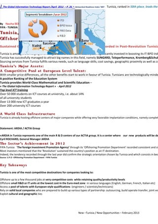 | The Global Information Technology Report /April 2012 – P. 26 - Networked Readiness Index ‘NRI’-   Tunisia, ranked in 50th place, leads the
                New -Tunisia, New Opportunities

By Neziha BERZOUGA / Lamia BOUFAIED –
FIPA - TUNISIA
Tunis ia , A Highly S ucces s f ul
Of f s hor ing Indus t r y
Sustained Growth and Significant Investments in Offshoring recorded in Post-Revolution Tunisia

Tunisia is among the emerging offshoring locations that has in recent years significantly invested in boosting its IT-BPO indu
Tunisia has successfully managed to attract big names in this field, namely SUNGARD, Teleperformance, Kromberg&Schub
Sourcing services from Tunisia fulfills various needs, such as language skills, cost savings, geographic proximity as well as cu
Tunis ia ’s Ma j or As s et s :
A Compet it ive Pool at Eur opea n Level Ta lent :
With smaller price differences, all the other benefits start to work in favour of Tunisia. Tunisians are technologically-minde
A positive Ranking of the Education System
Tunisia provides World-Class Mathematical and Scientific Education –
« The Global Information Technology Report » - April 2012
Top level ICT training
Over 50 000 students on ICT courses at university, i.e. about 14%
of all university students
Over 13 000 new ICT graduates a year
Over 200 university ICT courses

A Wor ld Cla s s Inf r a s t r uct ur e
Tunisia is already hosting offshore centers of major companies while offering very favorable implantation conditions, namely complet


Statement: ARDIA / ACTIA Group

«ARDIA in Tunisia represents one of the main R & D centers of our ACTIA group. It is a center where our new products will be de
Cyril ROCHARD, General Manager ARDIA
The S ect or ’s Achievement in 2 0 1 2
FIPA-Tunisia ‘The foreign Investment Promotion Agency’ through its ‘Offshoring Promotion Department’ recorded consistent and sig
Most investors mentioned that the ‘Revolution’ sustained the country’s position as an IT destination.
Indeed, the tendency recorded through the last year did confirm the strategic orientation chosen by Tunisia and which consists in bec
Source: U.P.O –Offshoring Promotion Department – FIPA-Tunisia


Key Ta keaways
Tunisia is one of the most competitive destinations for companies looking to:

Offshore up to a few thousand jobs at very competitive costs while retaining quality/productivity levels
Offshore small R&D or IT units at the lowest cost in the Euro-med zone in various languages (English, German, French, Italian etc)
Access a pool of talents with European-style qualifications (engineers / scientists/technicians)
Rely on solid local companies who are prepared to build up various types of partnership: outsourcing, build operate transfer, joint ven
Exploit cultural and geographic ties




                                                                        New –Tunisia / New Opportunities – February 2013
 