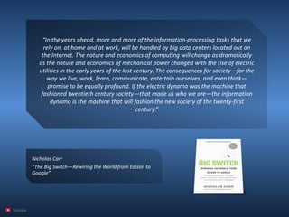 “In the years ahead, more and more of the information-processing tasks that we rely on, at home and at work, will be handled by big data centers located out on the Internet. The nature and economics of computing will change as dramatically as the nature and economics of mechanical power changed with the rise of electric utilities in the early years of the last century. The consequences for society—for the way we live, work, learn, communicate, entertain ourselves, and even think— promise to be equally profound. If the electric dynamo was the machine that fashioned twentieth century society—that made us who we are—the information dynamo is the machine that will fashion the new society of the twenty-first century.” 
Tunisia 
Nicholas Carr 
“The Big Switch—Rewiring the World from Edison to Google”  