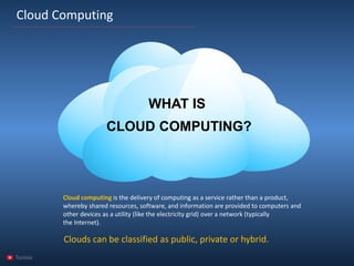 Tunisia 
Cloud Computing 
WHAT IS CLOUD COMPUTING? 
Cloud computingis the delivery ofcomputingas aservicerather than aproduct, whereby shared resources, software, and information are provided to computers and other devices as autility(like theelectricity grid) over anetwork(typically theInternet). 
Clouds can be classified as public, private orhybrid.  