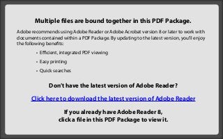 Multiple files are bound together in this PDF Package.
Adobe recommends using Adobe Reader or Adobe Acrobat version 8 or later to work with
documents contained within a PDF Package. By updating to the latest version, you’ll enjoy
the following benefits:
         • Efficient, integrated PDF viewing
         • Easy printing
         • Quick searches


               Don’t have the latest version of Adobe Reader?

      Click here to download the latest version of Adobe Reader

                      If you already have Adobe Reader 8,
                   click a file in this PDF Package to view it.
 