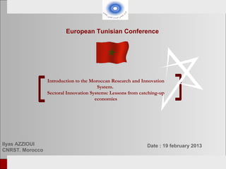 European Tunisian Conference




                    Introduction to the Moroccan Research and Innovation
                                           System.
                    Sectoral Innovation Systems: Lessons from catching-up
                                          economies




Ilyas AZZIOUI                                                    Date : 19 february 2013
CNRST. Morocco

    European Tunisian   Conference                                     Tunis, 18-19th February 2013
 