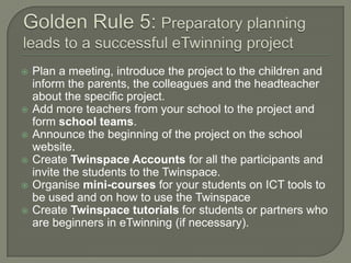 








Plan a meeting, introduce the project to the children and
inform the parents, the colleagues and the headteacher
about the specific project.
Add more teachers from your school to the project and
form school teams.
Announce the beginning of the project on the school
website.
Create Twinspace Accounts for all the participants and
invite the students to the Twinspace.
Organise mini-courses for your students on ICT tools to
be used and on how to use the Twinspace
Create Twinspace tutorials for students or partners who
are beginners in eTwinning (if necessary).

 