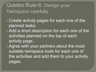  Create

activity pages for each one of the
planned tasks.
 Add a short description for each one of the
activities planned on the top of each
activity page.
 Agree with your partners about the most
suitable twinspace tools for each one of
the activities and add them to your activity
pages.

 