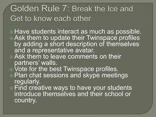  Have students interact as much as possible.
 Ask them to update their Twinspace profiles

by adding a short description of themselves
and a representative avatar.
 Ask them to leave comments on their
partners’ walls.
 Vote for the best Twinspace profiles.
 Plan chat sessions and skype meetings
regularly.
 Find creative ways to have your students
introduce themselves and their school or
country.

 