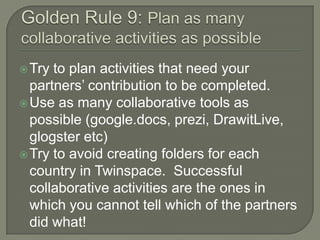  Try

to plan activities that need your
partners’ contribution to be completed.
 Use as many collaborative tools as
possible (google.docs, prezi, DrawitLive,
glogster etc)
 Try to avoid creating folders for each
country in Twinspace. Successful
collaborative activities are the ones in
which you cannot tell which of the partners
did what!

 