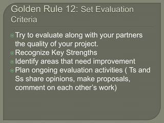  Try

to evaluate along with your partners
the quality of your project.
 Recognize Key Strengths
 Identify areas that need improvement
 Plan ongoing evaluation activities ( Ts and
Ss share opinions, make proposals,
comment on each other’s work)

 
