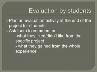  Plan

an evaluation activity at the end of the
project for students
 Ask them to comment on
-what they liked/didn’t like from the
specific project
- what they gained from the whole
experience

 