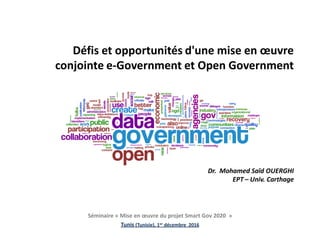 Défis et opportunités d'une mise en œuvre
conjointe e-Government et Open Government
Dr. Mohamed Saïd OUERGHI
EPT – Univ. Carthage
Séminaire « Mise en œuvre du projet Smart Gov 2020 »
Tunis (Tunisie), 1er décembre 2016
 