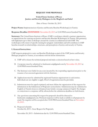 REQUEST FOR PROPOSALS
United States Institute of Peace
Justice and Security Dialogues in the Maghreb and Sahel
Date of Issue: October 26, 2015
Project Name: Implementation of Justice and Security Baseline Workshop(s) in Tunisia
Response Deadline EXTENDED: November 20, 2015 at 12:00 PM Eastern Standard Time.
Summary: The United States Institute of Peace (USIP) is seeking to identify a partner organization
or organizations for carrying out Justice and Security Baseline Workshop(s) in Tunisia. The partner(s)
will implement up to three workshops around the country in collaboration with USIP. The
workshop(s) will consist of specific training for program stakeholders and will contribute to USIP
baseline research on relationships, structures, and perceptions of justice and security in Tunisia.
I. General Instructions:
USIP requests proposals to carry out Baseline Workshops as part of the USIP Justice and Security
Dialogue program in Tunisia, in accordancewith the below instructions:
A. USIP will evaluatethe technical proposal and make a selection based on best value;
B. A response must be submitted to farahsamti.usip@gmail.com by November 20, 2015 at
12:00 PM Eastern Standard Time;
C. The Institute is not liable for any costs incurred by the responding organizations prior to the
issuance of an executed agreement with the Institute;
D. Applications must be submitted by registered Tunisian organizations or universities.
Individuals are not eligible to apply. Proof of registration must be provided;
E. Submissions must be typed or printed, and must follow the organization of the requests for
information in the Submission of Proposals section below. Submissions may be submitted in
English or French, however all proposalsmust include a one-page summary in English. No changes
or corrections to a response will be allowed after the submission deadline set forth herein;
F. Any questions concerning this request for proposals should be directed to
farahsamti.usip@gmail.com. Pertinent responses will be made available to all proposers by
email. No inquiries will be accepted after 12:00 PM Eastern Standard Time on November
18, 2015.
G. Proposed schedule:
October 26, 2015 – Issue Request for Proposals;
November 20, 2015 – Submissions due by 12:00 PM Eastern Standard Time;
 