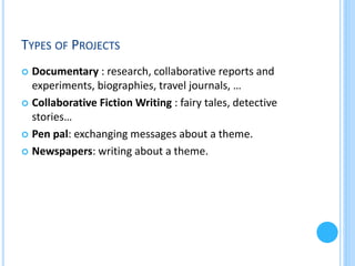 TYPES OF PROJECTS
Documentary : research, collaborative reports and
experiments, biographies, travel journals, …
 Collaborative Fiction Writing : fairy tales, detective
stories…
 Pen pal: exchanging messages about a theme.
 Newspapers: writing about a theme.


 