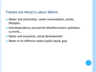 THEMES FOR PROJECTS ABOUT WATER
Water and citizenship : water consumption, waste,
lifestyles
 Interdependancy around the Mediterranean: pollution,
currents…
 Water and economic, social development
 Water in its different states (solid, liquid, gas)


 