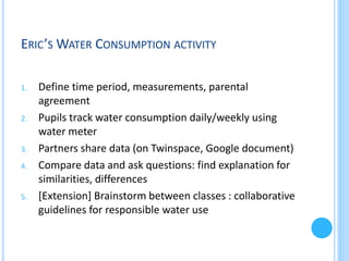 WATER CONSUMPTION ACTIVITY
Activity suggested by Eric Vayssié, eTwinning ambassador
1.

2.

3.
4.

5.

Define time period, measurements, parental
agreement
Pupils track water consumption daily/weekly using
water meter
Partners share data (on Twinspace, Google document)
Compare data and ask questions: find explanation for
similarities, differences
[Extension] Brainstorm between classes : collaborative
guidelines for responsible water use

 