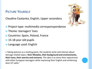 PICTURE YOURSELF
Claudine Coatanéa, English, Upper secondary
Project type: multimedia corresponspondance
 Theme: teenagers’ lives
 Countries: Spain, Poland, France
 15-18 year old pupils
 Language used: English


« Taking pictures as a starting point, the students write and interact about
teenage related topics: their lifestyles, their background and environments,
their icons, their worries and concerns. The idea is to share their experiences
with other European teenagers while improving their English and reinforcing
their ICT skills.”

 