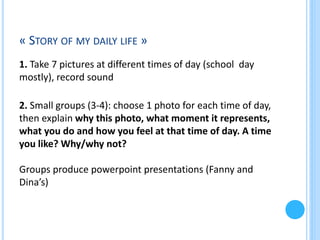 « STORY OF MY DAILY LIFE »
1. Take 7 pictures at different times of day (school day
mostly), record sound
2. Small groups (3-4): choose 1 photo for each time of day,
then explain why this photo, what moment it represents,
what you do and how you feel at that time of day. A time
you like? Why/why not?
Groups produce powerpoint presentations (Fanny and
Dina’s)

 