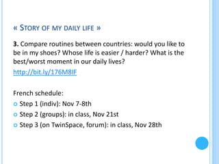 « STORY OF MY DAILY LIFE »
3. Compare routines between countries: would you like to
be in my shoes? Whose life is easier / harder? What is the
best/worst moment in our daily lives?
http://bit.ly/176M8IF

French schedule:
 Step 1 (indiv): Nov 7-8th
 Step 2 (groups): in class, Nov 21st
 Step 3 (on TwinSpace, forum): in class, Nov 28th

 