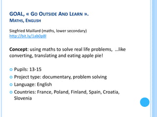 GOAL, « GO OUTSIDE AND LEARN ».
MATHS, ENGLISH
Siegfried Maillard (maths, lower secondary)
http://bit.ly/1ab0p8l

Concept: using maths to solve real life problems, …like
converting, translating and eating apple pie!

Pupils: 13-15
 Project type: documentary, problem solving
 Language: English
 Countries: France, Poland, Finland, Spain, Croatia,
Slovenia


 