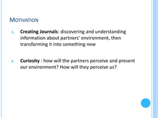 MOTIVATION
3.

Creating Journals: discovering and understanding
information about partners’ environment, then
transforming it into something new

4.

Curiosity : how will the partners perceive and present
our environment? How will they perceive us?

 