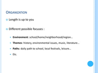 ORGANIZATION


Length is up to you



Different possible focuses :


Environment: school/home/neighborhood/region…



Themes: history, environmental issues, music, literature…



Paths: daily path to school, local festivals, leisure…



Etc.

 