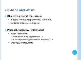 2 KINDS OF INFORMATION


Objective, general, macrosocial
History, famous people+events, literature…
 Statistics, maps, press clippings




Personal, subjective, microsocial


Pupils themselves
« What I like in my neighborhood… »
 « The city when my grandmother was young… »




Drawings, photos, texts

 