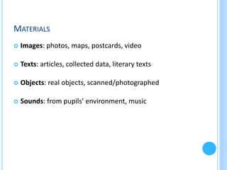 MATERIALS


Images: photos, maps, postcards, video



Texts: articles, collected data, literary texts



Objects: real objects, scanned/photographed



Sounds: from pupils’ environment, music

 