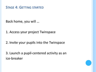 STAGE 4: GETTING STARTED

Back home, you will …

1. Access your project Twinspace
2. Invite your pupils into the Twinspace
3. Launch a pupil-centered activity as an
ice-breaker

 
