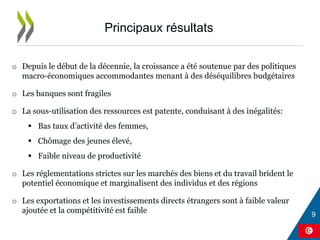 Principaux résultats
o Depuis le début de la décennie, la croissance a été soutenue par des politiques
macro-économiques accommodantes menant à des déséquilibres budgétaires
o Les banques sont fragiles
o La sous-utilisation des ressources est patente, conduisant à des inégalités:
 Bas taux d’activité des femmes,
 Chômage des jeunes élevé,
 Faible niveau de productivité
o Les réglementations strictes sur les marchés des biens et du travail brident le
potentiel économique et marginalisent des individus et des régions
o Les exportations et les investissements directs étrangers sont à faible valeur
ajoutée et la compétitivité est faible
 