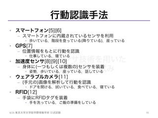 様々なセンサ技術を用いた
人間行動取得の試み	
行動認識手法
•  スマートフォン[5][6]
–  スマートフォンに内蔵されているセンサを利用
•  歩いている，階段を登っている(降りている)，座っている
•  GPS[7]
–  位置情報をもとに行動を認識
•  仕事している，寝ている
•  加速度センサ[8][9][10]
–  身体に(一つもしくは複数の)センサを装着
•  姿勢，歩いている，座っている，話している
•  ウェアラブルカメラ[11]
–  (手元の)画像を解析して行動を認識
•  ドアを開ける，拭いている，食べている，寝ている
•  RFID[12]
–  手袋にRFIDタグを装着
•  手を洗っている，ご飯の準備をしている
8/26	
  東京大学大学院学際情報学府 口述試験	
 10	
 