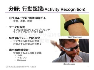 様々なセンサ技術を用いた
人間行動取得の試み	
分野: 行動認識(Activity Recognition)
•  日々のユーザの行動を認識する
–  食事，運動，睡眠
•  データの取得
–  １つの(複数の)ウェアラブルセンサ，
ウェアラブルデバイスを装着
•  特徴量(パラメータ)の設定
–  センサから取得した数値
–  対象とする行動に合わせる
•  識別器(機械学習)
–  特徴量をもとに行動を認識
•  SVM
•  ベイジアン
•  K-means
3	
8/26	
  東京大学大学院学際情報学府 口述試験	
NIKE Fuelband
Google glass
 