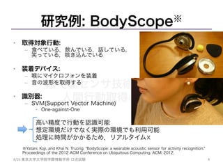 様々なセンサ技術を用いた
人間行動取得の試み	
研究例: BodyScope※
•  取得対象行動:
–  食べている，飲んでいる，話している，
笑っている，咳き込んでいる
•  装着デバイス:
–  喉にマイクロフォンを装着
–  音の波形を取得する
•  識別器:
–  SVM(Support Vector Machine)
•  One-against-One
高い精度で行動を認識可能
想定環境だけでなく実際の環境でも利用可能
処理に時間がかかるため，リアルタイム☓
4	
8/26	
  東京大学大学院学際情報学府 口述試験	
※Yatani, Koji, and Khai N. Truong. "BodyScope: a wearable acoustic sensor for activity recognition."
Proceedings of the 2012 ACM Conference on Ubiquitous Computing. ACM, 2012.
	
 