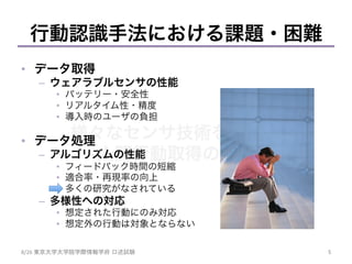 様々なセンサ技術を用いた
人間行動取得の試み	
行動認識手法における課題・困難
•  データ取得
–  ウェアラブルセンサの性能
•  バッテリー・安全性
•  リアルタイム性・精度
•  導入時のユーザの負担
•  データ処理
–  アルゴリズムの性能
•  フィードバック時間の短縮
•  適合率・再現率の向上
•  多くの研究がなされている
–  多様性への対応
•  想定された行動にのみ対応
•  想定外の行動は対象とならない
5	
8/26	
  東京大学大学院学際情報学府 口述試験	
 